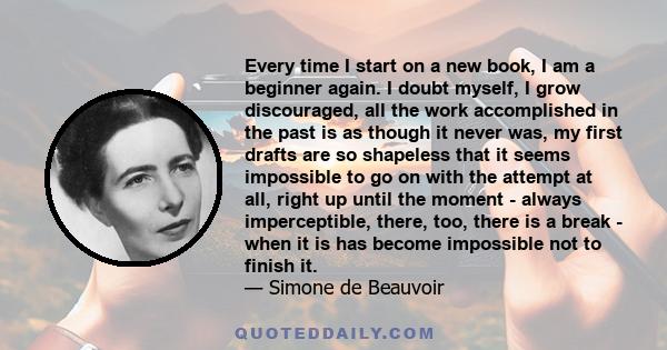 Every time I start on a new book, I am a beginner again. I doubt myself, I grow discouraged, all the work accomplished in the past is as though it never was, my first drafts are so shapeless that it seems impossible to