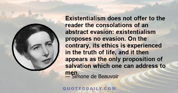 Existentialism does not offer to the reader the consolations of an abstract evasion: existentialism proposes no evasion. On the contrary, its ethics is experienced in the truth of life, and it then appears as the only