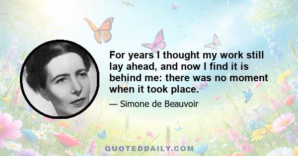 For years I thought my work still lay ahead, and now I find it is behind me: there was no moment when it took place.