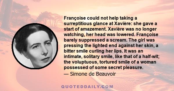 Françoise could not help taking a surreptitious glance at Xavière: she gave a start of amazement. Xavière was no longer watching, her head was lowered. Françoise barely suppressed a scream. The girl was pressing the