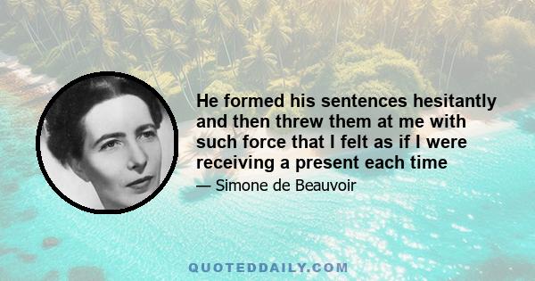 He formed his sentences hesitantly and then threw them at me with such force that I felt as if I were receiving a present each time