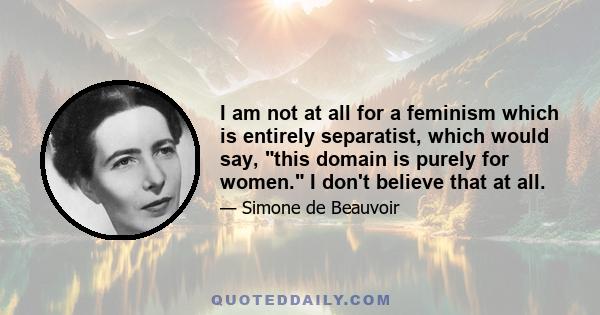 I am not at all for a feminism which is entirely separatist, which would say, this domain is purely for women. I don't believe that at all.