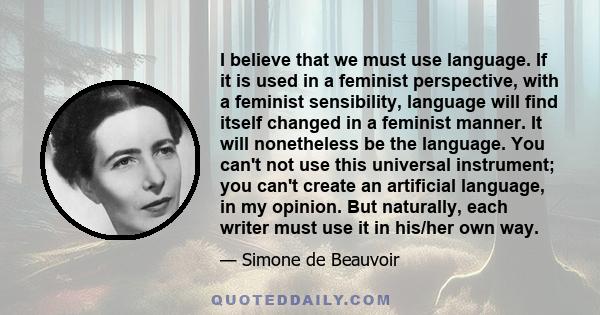 I believe that we must use language. If it is used in a feminist perspective, with a feminist sensibility, language will find itself changed in a feminist manner. It will nonetheless be the language. You can't not use