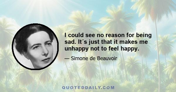 I could see no reason for being sad. It´s just that it makes me unhappy not to feel happy.