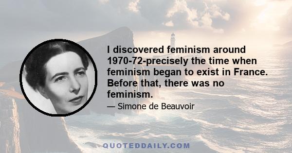 I discovered feminism around 1970-72-precisely the time when feminism began to exist in France. Before that, there was no feminism.