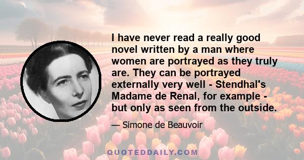 I have never read a really good novel written by a man where women are portrayed as they truly are. They can be portrayed externally very well - Stendhal's Madame de Renal, for example - but only as seen from the