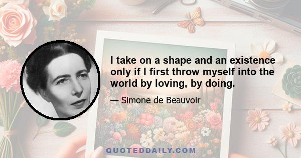 I take on a shape and an existence only if I first throw myself into the world by loving, by doing.