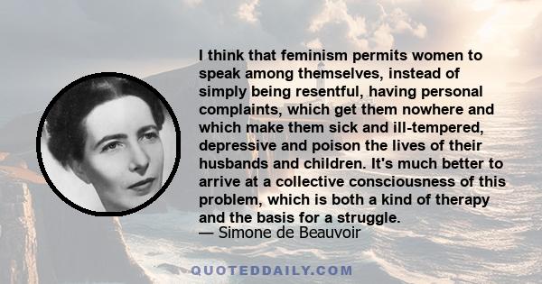 I think that feminism permits women to speak among themselves, instead of simply being resentful, having personal complaints, which get them nowhere and which make them sick and ill-tempered, depressive and poison the