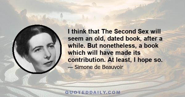 I think that The Second Sex will seem an old, dated book, after a while. But nonetheless, a book which will have made its contribution. At least, I hope so.