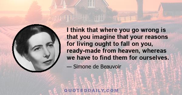 I think that where you go wrong is that you imagine that your reasons for living ought to fall on you, ready-made from heaven, whereas we have to find them for ourselves.