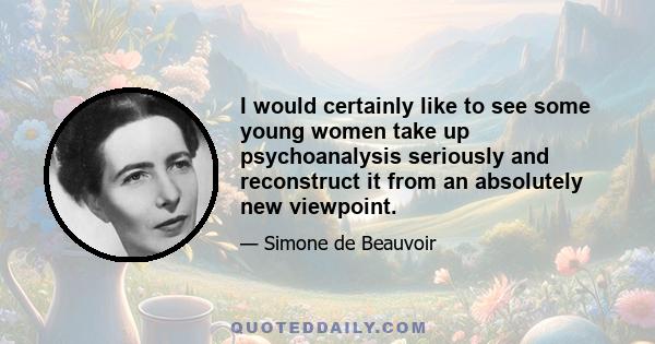 I would certainly like to see some young women take up psychoanalysis seriously and reconstruct it from an absolutely new viewpoint.