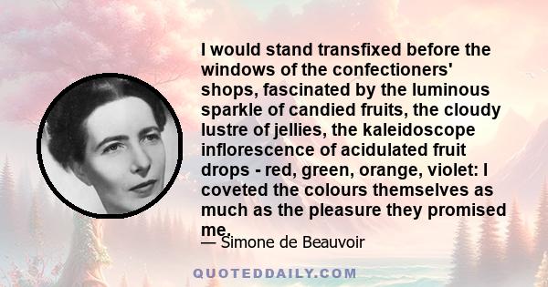 I would stand transfixed before the windows of the confectioners' shops, fascinated by the luminous sparkle of candied fruits, the cloudy lustre of jellies, the kaleidoscope inflorescence of acidulated fruit drops -