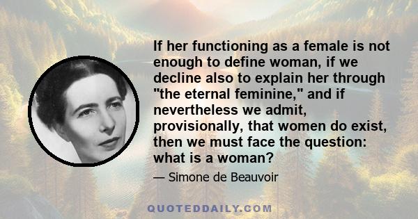 If her functioning as a female is not enough to define woman, if we decline also to explain her through the eternal feminine, and if nevertheless we admit, provisionally, that women do exist, then we must face the