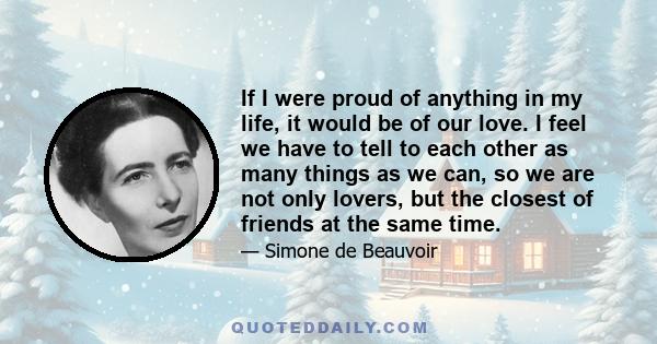 If I were proud of anything in my life, it would be of our love. I feel we have to tell to each other as many things as we can, so we are not only lovers, but the closest of friends at the same time.