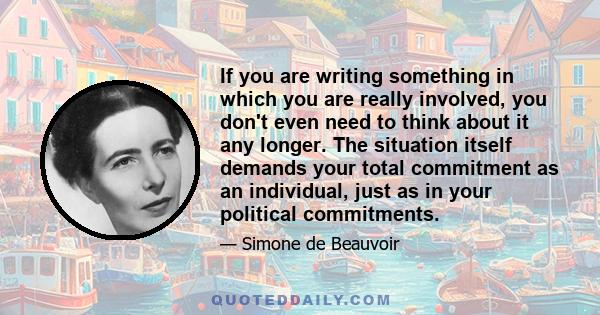 If you are writing something in which you are really involved, you don't even need to think about it any longer. The situation itself demands your total commitment as an individual, just as in your political commitments.