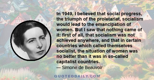 In 1949, I believed that social progress, the triumph of the proletariat, socialism would lead to the emancipation of women. But I saw that nothing came of it: first of all, that socialism was not achieved anywhere, and 