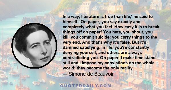 In a way, literature is true than life,' he said to himself. 'On paper, you say exactly and completely what you feel. How easy it is to break things off on paper! You hate, you shout, you kill, you commit suicide; you