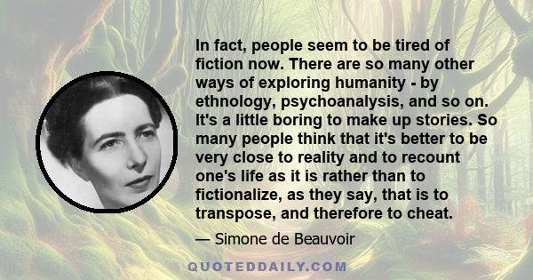 In fact, people seem to be tired of fiction now. There are so many other ways of exploring humanity - by ethnology, psychoanalysis, and so on. It's a little boring to make up stories. So many people think that it's