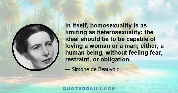 In itself, homosexuality is as limiting as heterosexuality: the ideal should be to be capable of loving a woman or a man; either, a human being, without feeling fear, restraint, or obligation.