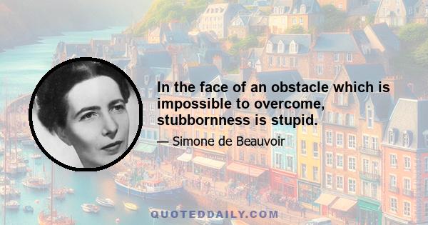 In the face of an obstacle which is impossible to overcome, stubbornness is stupid.