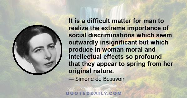 It is a difficult matter for man to realize the extreme importance of social discriminations which seem outwardly insignificant but which produce in woman moral and intellectual effects so profound that they appear to