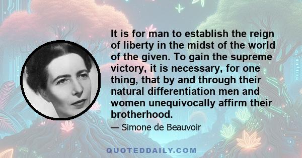 It is for man to establish the reign of liberty in the midst of the world of the given. To gain the supreme victory, it is necessary, for one thing, that by and through their natural differentiation men and women