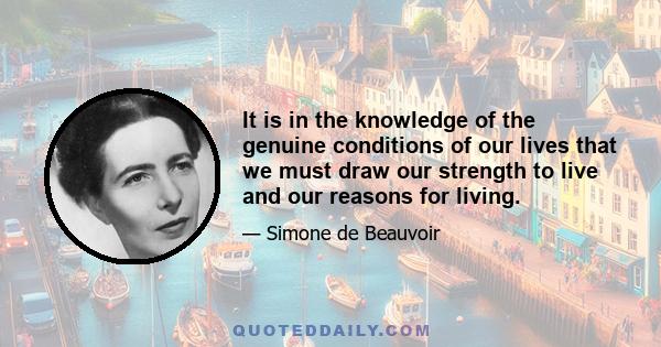 It is in the knowledge of the genuine conditions of our lives that we must draw our strength to live and our reasons for living.