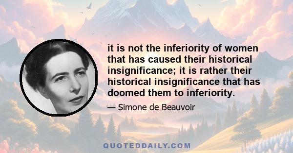 it is not the inferiority of women that has caused their historical insignificance; it is rather their historical insignificance that has doomed them to inferiority.