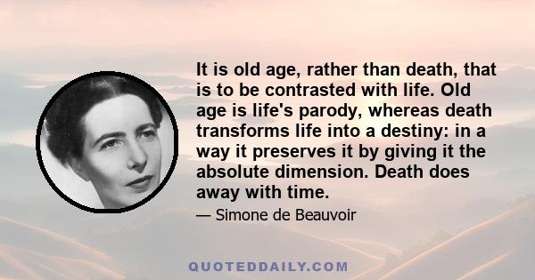 It is old age, rather than death, that is to be contrasted with life. Old age is life's parody, whereas death transforms life into a destiny: in a way it preserves it by giving it the absolute dimension. Death does away 