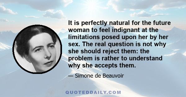 It is perfectly natural for the future woman to feel indignant at the limitations posed upon her by her sex. The real question is not why she should reject them: the problem is rather to understand why she accepts them.