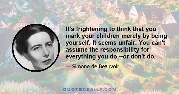 It's frightening to think that you mark your children merely by being yourself. It seems unfair. You can't assume the responsibility for everything you do --or don't do.