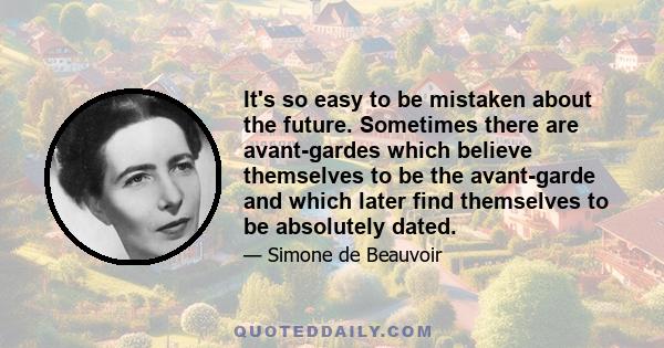 It's so easy to be mistaken about the future. Sometimes there are avant-gardes which believe themselves to be the avant-garde and which later find themselves to be absolutely dated.