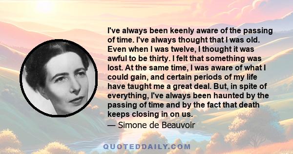 I've always been keenly aware of the passing of time. I've always thought that I was old. Even when I was twelve, I thought it was awful to be thirty. I felt that something was lost. At the same time, I was aware of