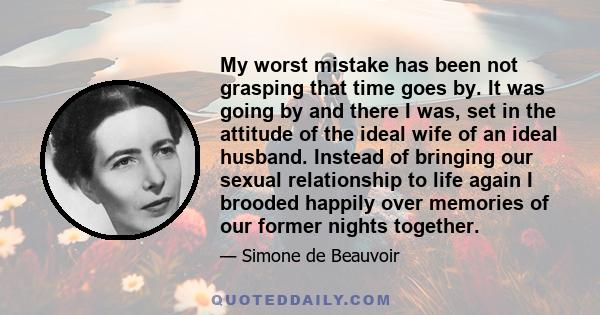 My worst mistake has been not grasping that time goes by. It was going by and there I was, set in the attitude of the ideal wife of an ideal husband. Instead of bringing our sexual relationship to life again I brooded