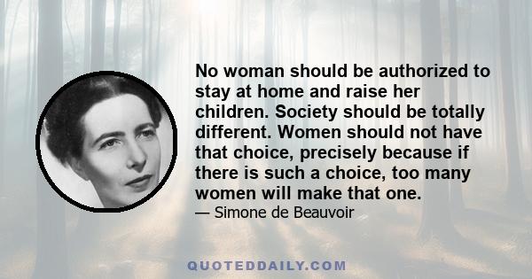 No woman should be authorized to stay at home and raise her children. Society should be totally different. Women should not have that choice, precisely because if there is such a choice, too many women will make that