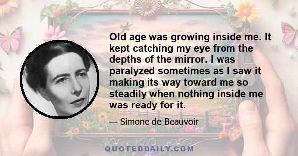 Old age was growing inside me. It kept catching my eye from the depths of the mirror. I was paralyzed sometimes as I saw it making its way toward me so steadily when nothing inside me was ready for it.