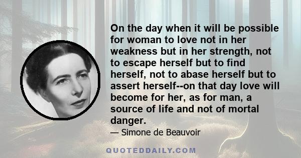 On the day when it will be possible for woman to love not in her weakness but in her strength, not to escape herself but to find herself, not to abase herself but to assert herself--on that day love will become for her, 