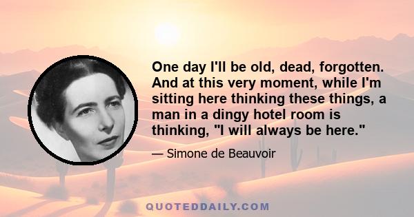 One day I'll be old, dead, forgotten. And at this very moment, while I'm sitting here thinking these things, a man in a dingy hotel room is thinking, I will always be here.