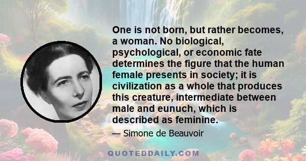 One is not born, but rather becomes, a woman. No biological, psychological, or economic fate determines the figure that the human female presents in society; it is civilization as a whole that produces this creature,