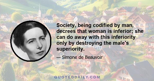 Society, being codified by man, decrees that woman is inferior; she can do away with this inferiority only by destroying the male's superiority.