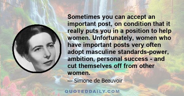 Sometimes you can accept an important post, on condition that it really puts you in a position to help women. Unfortunately, women who have important posts very often adopt masculine standards-power, ambition, personal