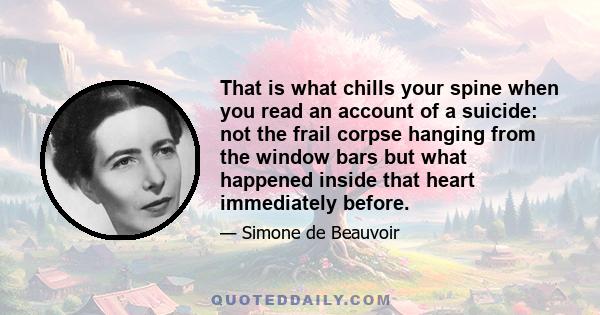 That is what chills your spine when you read an account of a suicide: not the frail corpse hanging from the window bars but what happened inside that heart immediately before.