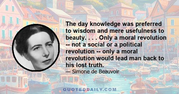 The day knowledge was preferred to wisdom and mere usefulness to beauty. . . . Only a moral revolution -- not a social or a political revolution -- only a moral revolution would lead man back to his lost truth.