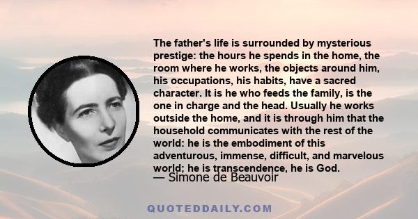 The father's life is surrounded by mysterious prestige: the hours he spends in the home, the room where he works, the objects around him, his occupations, his habits, have a sacred character. It is he who feeds the