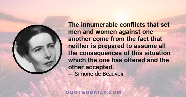 The innumerable conflicts that set men and women against one another come from the fact that neither is prepared to assume all the consequences of this situation which the one has offered and the other accepted.