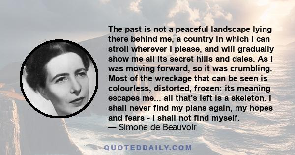 The past is not a peaceful landscape lying there behind me, a country in which I can stroll wherever I please, and will gradually show me all its secret hills and dales. As I was moving forward, so it was crumbling.