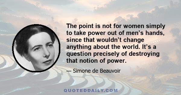 The point is not for women simply to take power out of men’s hands, since that wouldn’t change anything about the world. It’s a question precisely of destroying that notion of power.