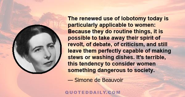 The renewed use of lobotomy today is particularly applicable to women: Because they do routine things, it is possible to take away their spirit of revolt, of debate, of criticism, and still leave them perfectly capable