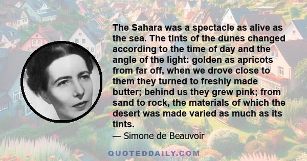 The Sahara was a spectacle as alive as the sea. The tints of the dunes changed according to the time of day and the angle of the light: golden as apricots from far off, when we drove close to them they turned to freshly 