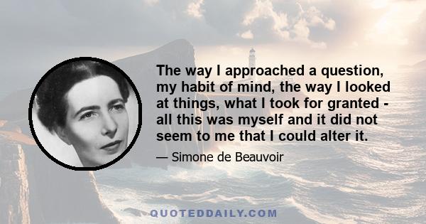 The way I approached a question, my habit of mind, the way I looked at things, what I took for granted - all this was myself and it did not seem to me that I could alter it.